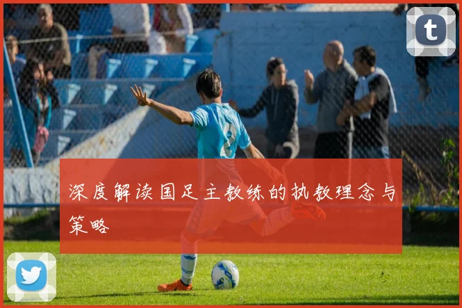 深度解读国足主教练的执教理念与策略