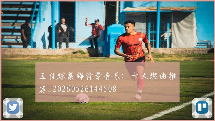 五佳球集锦背景音乐：十大燃曲推荐_20260526144508