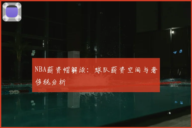 NBA薪资帽解读：球队薪资空间与奢侈税分析