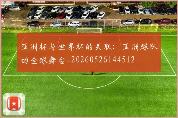 亚洲杯与世界杯的关联:亚洲球队的全球舞台_20260526144512