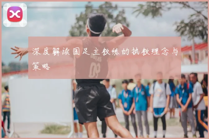 深度解读国足主教练的执教理念与策略