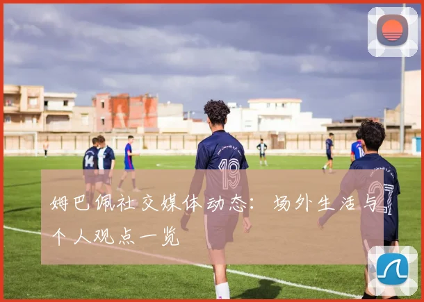 姆巴佩社交媒体动态：场外生活与个人观点一览