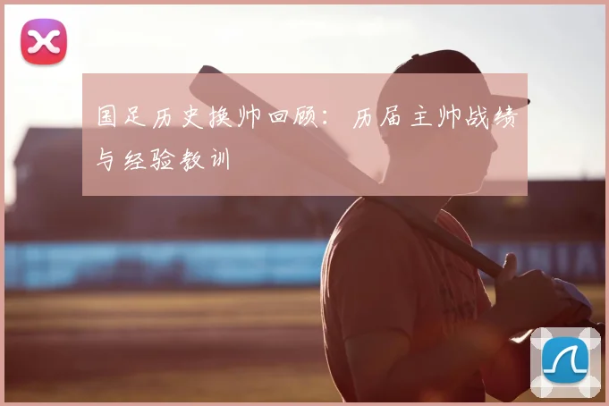 国足历史换帅回顾：历届主帅战绩与经验教训