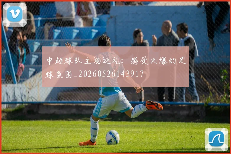 中超球队主场巡礼：感受火爆的足球氛围_20260526143917
