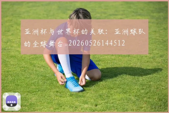 亚洲杯与世界杯的关联：亚洲球队的全球舞台_20260526144512