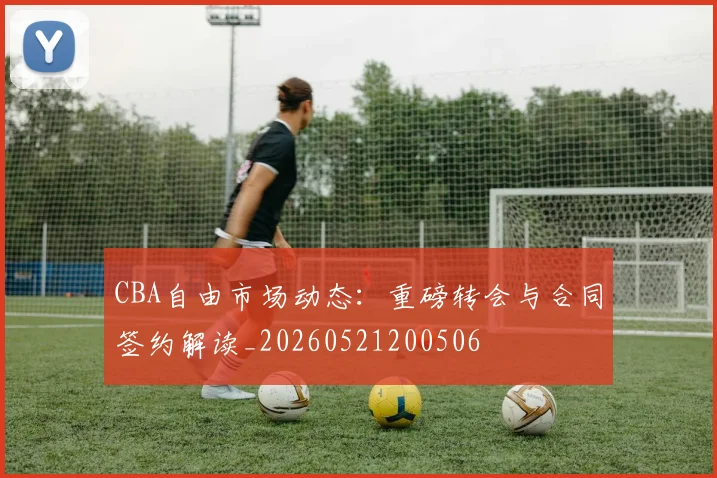 CBA自由市场动态：重磅转会与合同签约解读_20260521200506